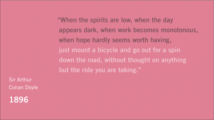Quote: "When the spirits are low, when the day appears dark, when work becomes monotonous, when hope hardly seems worth having, just mount a bicycle and go out for a spin down the road, without thought on anything but the ride you are taking." Attribution: Sir Arthur Conan Doyle, 1896