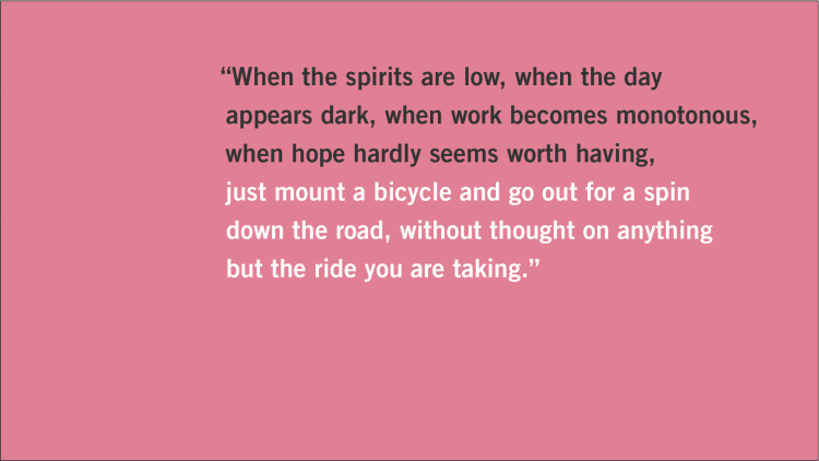 Quote: "When the spirits are low, when the day appears dark, when work becomes monotonous, when hope hardly seems worth having, just mount a bicycle and go out for a spin down the road, without thought on anything but the ride you are taking."